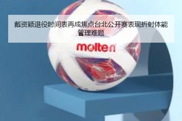 戴资颖退役时间表再成焦点台北公开赛表现折射体能管理难题
